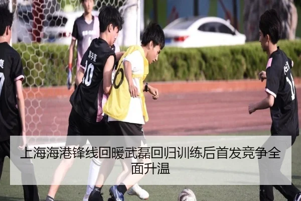 上海海港锋线回暖武磊回归训练后首发竞争全面升温